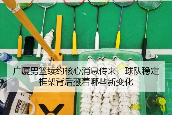 广厦男篮续约核心消息传来，球队稳定框架背后藏着哪些新变化